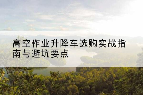 郎溪升降车怎么选-高空作业升降车选购实战指南与避坑要点