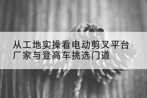 郎溪电动剪叉升降平台厂家-从工地实操看电动剪叉平台厂家与登高车挑选门道