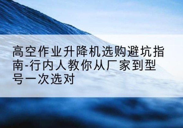 郎溪升降平台厂家-高空作业升降机选购避坑指南-行内人教你从厂家到型号一次选对