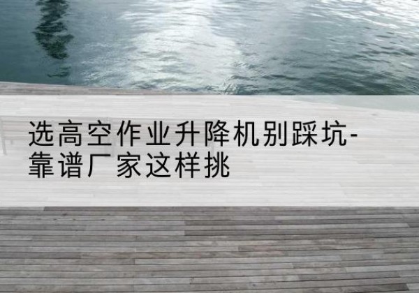 郎溪剪叉式升降机厂家-选高空作业升降机别踩坑-靠谱厂家这样挑