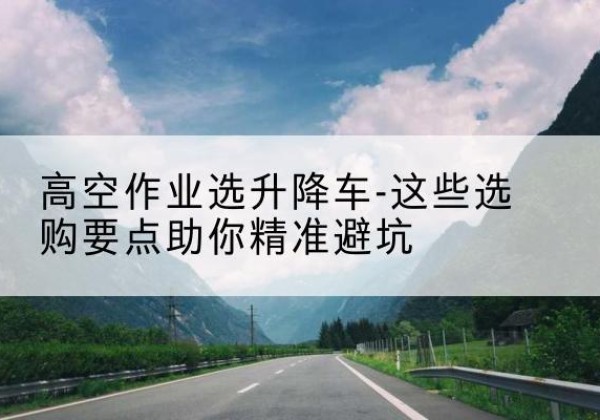 郎溪升降车厂家-高空作业选升降车-这些选购要点助你*避坑