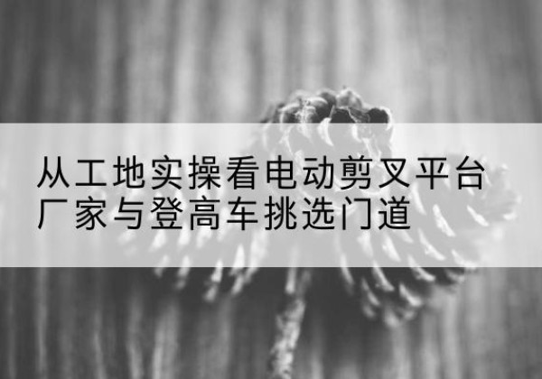 郎溪电动剪叉升降平台厂家-从工地实操看电动剪叉平台厂家与登高车挑选门道
