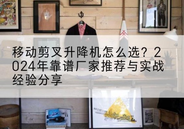 郎溪升降平台厂家推荐-移动剪叉升降机怎么选？2024年靠谱厂家推荐与实战经验分享