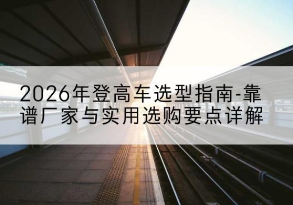 郎溪登高车厂家推荐-2026年登高车选型指南-靠谱厂家与实用选购要点详解